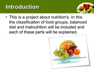 IntroductionThis is a project about nutrition's. In this the classification of food groups, balanced diet and malnutrition will be included and each of these parts will be explained. 
