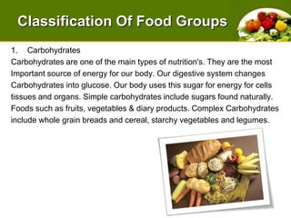 Classification Of Food GroupsCarbohydratesCarbohydrates are one of the main types of nutrition's. They are the mostImportant source of energy for our body. Ourdigestive system changesCarbohydrates into glucose. Our body uses this sugar for energy for cellstissues and organs. Simple carbohydrates include sugars found naturally.Foods such as fruits, vegetables & diary products. Complex Carbohydratesinclude whole grain breads and cereal, starchy vegetables and legumes. 