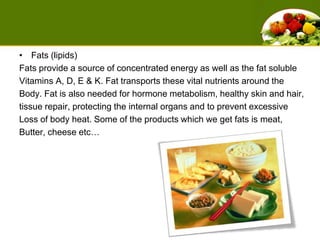 Fats (lipids) Fats provide a source of concentrated energy as well as the fat soluble Vitamins A, D, E & K. Fat transports these vital nutrients around the Body. Fat is also needed for hormone metabolism, healthy skin and hair,tissue repair, protecting the internal organs and to prevent excessiveLoss of body heat. Some of the products which we get fats is meat, Butter, cheese etc… 