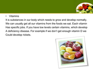 VitaminsIt is substances in our body which needs to grow and develop normally. We can usually get all our vitamins from the foods we eat. Each vitamin Has specific jobs. If you have low levels certain vitamins, which develop A deficiency disease. For example if we don’t get enough vitamin D we Could develop rickets. 
