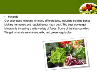 MineralsOur body uses minerals for many different jobs, including building bones, Making hormones and regulating our heart beat. The best way to get Minerals is by eating a wide variety of foods. Some of the sources which We get minerals are cheese, milk, and green vegetables. 