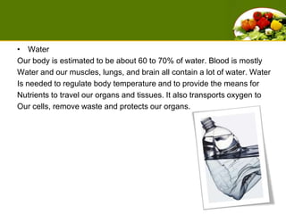 WaterOur body is estimated to be about 60 to 70% of water. Blood is mostlyWater and our muscles, lungs, and brain all contain a lot of water. Water Is needed to regulate body temperature and to provide the means for Nutrients to travel our organs and tissues. It also transports oxygen to Our cells, remove waste and protects our organs. 