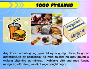 Food Pyramid




Ang itaas na bahagi ng pyramid ay ang mga taba, langis at
matatamis.ito ay nagbibigay ng mga calories na may kaunti o
walang bitamina at mineral. Kabilang dito ang mga langis,
margarin, soft drinks, kendi at mga panghimagas.
 