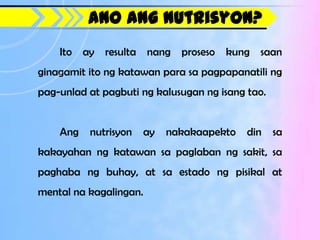 Ano ang Nutrisyon?
    Ito ay resulta nang proseso kung saan
ginagamit ito ng katawan para sa pagpapanatili ng
pag-unlad at pagbuti ng kalusugan ng isang tao.


    Ang   nutrisyon     ay   nakakaapekto   din   sa
kakayahan ng katawan sa paglaban ng sakit, sa
paghaba ng buhay, at sa estado ng pisikal at
mental na kagalingan.
 