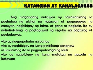 Katangian at Kahalagahan

     Ang magandang nutrisyon ay nakakatulong            sa
paghubog ng pisikal na katawan at pagsasaayos           ng
emosyon. nagbibigay ng lakas, at gana sa pagkain. Ito   ay
nakakatulong sa pagtaguyod ng regular na pagtulog       at
pagbabawas.
•Ito ay nagpapahaba ng buhay
•Ito ay nagbibigay ng isang positibong pananaw
•Tumutulong ito sa pagpapahalaga ng sarili
•Ito ay nagbibigay ng isang matatag na gawain ng
katawan
 