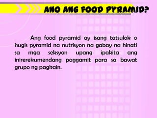 Ano ang food pyramid?


       Ang food pyramid ay isang tatsulok o
hugis pyramid na nutrisyon na gabay na hinati
sa mga seksyon upang ipakita ang
inirerekumendang paggamit para sa bawat
grupo ng pagkain.
 