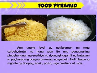 Food Pyramid




       Ang unang level ay naglalaman ng mga
carbohydrates na kung saan ito ang pangunahing
pinagkukunan ng enerhiya na siyang ginagamit ng katawan
sa pagharap ng pang-araw-araw na gawain. Halimbawa sa
mga ito ay tinapay, kanin, pasta, mga crackers, at mais.
 