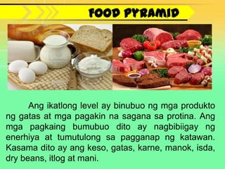 Food Pyramid




      Ang ikatlong level ay binubuo ng mga produkto
ng gatas at mga pagakin na sagana sa protina. Ang
mga pagkaing bumubuo dito ay nagbibiigay ng
enerhiya at tumutulong sa pagganap ng katawan.
Kasama dito ay ang keso, gatas, karne, manok, isda,
dry beans, itlog at mani.
 