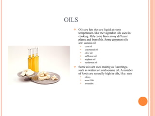 OILS Oils are fats that are liquid at room temperature, like the vegetable oils used in cooking. Oils come from many different plants and from fish. Some common oils are: canola oil  corn oil  cottonseed oil  olive oil  safflower oil  soybean oil  sunflower oil  Some oils are used mainly as flavorings, such as walnut oil and sesame oil. A number of foods are naturally high in oils, like: nuts  olives  some fish  avocados  