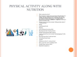 PHYSICAL ACTIVITY ALONG WITH NUTRITION What is physical activity? Physical activity simply means movement of the body that uses energy. Walking, gardening, briskly pushing a baby stroller, climbing the stairs, playing soccer, or dancing the night away are all good examples of being active. For health benefits, physical activity should be  moderate  or  vigorous  and add up to at least 30 minutes a day. Moderate physical activities include: Walking briskly (about 3 ½ miles per hour)  Hiking  Gardening/yard work  Dancing  Golf (walking and carrying clubs)  Bicycling (less than 10 miles per hour)  Weight training (general light workout)  Vigorous physical activities include: Running/jogging (5 miles per hour)  Bicycling (more than 10 miles per hour)  Swimming (freestyle laps)  Aerobics  Walking very fast (4 ½ miles per hour)  Heavy yard work, such as chopping wood  Weight lifting (vigorous effort)  Basketball (competitive)  