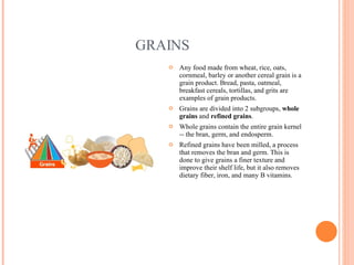 GRAINS Any food made from wheat, rice, oats, cornmeal, barley or another cereal grain is a grain product. Bread, pasta, oatmeal, breakfast cereals, tortillas, and grits are examples of grain products.  Grains are divided into 2 subgroups,  whole grains  and  refined grains .  Whole grains contain the entire grain kernel -- the bran, germ, and endosperm. Refined grains have been milled, a process that removes the bran and germ. This is done to give grains a finer texture and improve their shelf life, but it also removes dietary fiber, iron, and many B vitamins. 