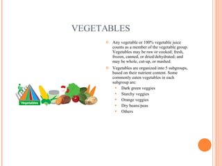 VEGETABLES  Any vegetable or 100% vegetable juice counts as a member of the vegetable group. Vegetables may be raw or cooked; fresh, frozen, canned, or dried/dehydrated; and may be whole, cut-up, or mashed. Vegetables are organized into 5 subgroups, based on their nutrient content. Some commonly eaten vegetables in each subgroup are:  Dark green veggies Starchy veggies  Orange veggies Dry beans/peas Others 