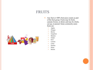 FRUITS Any fruit or 100% fruit juice counts as part of the fruit group. Fruits may be fresh, canned, frozen, or dried, and may be whole, cut-up, or pureed. Some commonly eaten fruits are:  Apples Oranges Berries Grapefruit Bananas Grapes Kiwi Lemons Limes Peaches Plums Raisins 