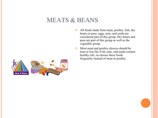 MEATS & BEANS All foods made from meat, poultry, fish, dry beans or peas, eggs, nuts, and seeds are considered part of this group. Dry beans and peas are part of this group as well as the vegetable group. Most meat and poultry choices should be lean or low-fat. Fish, nuts, and seeds contain healthy oils, so choose these foods frequently instead of meat or poultry. 
