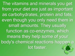 The vitamins and minerals you get
from your diet are just as important
as carbohydrates, protein and fats,
even though you only need them in
    small amounts. They usually
   function as co-enzymes, which
   means they help some of your
body's chemical reactions happen a
              lot faster.
 