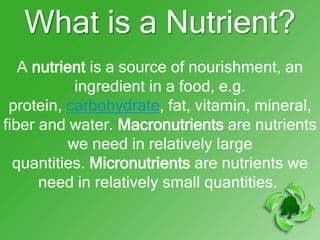 What is a Nutrient?
   A nutrient is a source of nourishment, an
           ingredient in a food, e.g.
 protein, carbohydrate, fat, vitamin, mineral,
fiber and water. Macronutrients are nutrients
          we need in relatively large
  quantities. Micronutrients are nutrients we
      need in relatively small quantities.
 