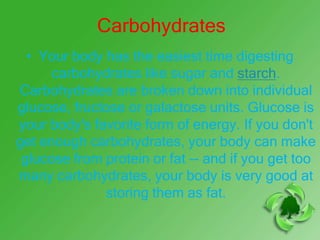 Carbohydrates
  • Your body has the easiest time digesting
      carbohydrates like sugar and starch.
Carbohydrates are broken down into individual
glucose, fructose or galactose units. Glucose is
your body's favorite form of energy. If you don't
get enough carbohydrates, your body can make
 glucose from protein or fat -- and if you get too
many carbohydrates, your body is very good at
              storing them as fat.
 