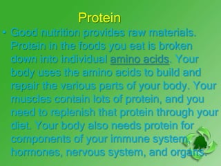 Protein
• Good nutrition provides raw materials.
  Protein in the foods you eat is broken
  down into individual amino acids. Your
  body uses the amino acids to build and
  repair the various parts of your body. Your
  muscles contain lots of protein, and you
  need to replenish that protein through your
  diet. Your body also needs protein for
  components of your immune system,
  hormones, nervous system, and organs.
 