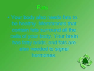 Fats
• Your body also needs fats to
   be healthy. Membranes that
   contain fats surround all the
  cells of your body. Your brain
   has fatty acids, and fats are
      also needed to signal
            hormones.
 