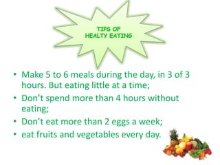 TIPS OF
                  HEALTY EATING




• Make 5 to 6 meals during the day, in 3 of 3
  hours. But eating little at a time;
• Don’t spend more than 4 hours without
  eating;
• Don’t eat more than 2 eggs a week;
• eat fruits and vegetables every day.
 