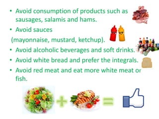 • Avoid consumption of products such as
  sausages, salamis and hams.
• Avoid sauces
 (mayonnaise, mustard, ketchup).
• Avoid alcoholic beverages and soft drinks.
• Avoid white bread and prefer the integrals.
• Avoid red meat and eat more white meat or
  fish.
 