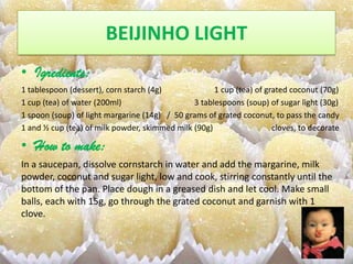 BEIJINHO LIGHT
• Igredients:
1 tablespoon (dessert), corn starch (4g)             1 cup (tea) of grated coconut (70g)
1 cup (tea) of water (200ml)                   3 tablespoons (soup) of sugar light (30g)
1 spoon (soup) of light margarine (14g) / 50 grams of grated coconut, to pass the candy
1 and ½ cup (tea) of milk powder, skimmed milk (90g)                  cloves, to decorate

• How to make:
In a saucepan, dissolve cornstarch in water and add the margarine, milk
powder, coconut and sugar light, low and cook, stirring constantly until the
bottom of the pan. Place dough in a greased dish and let cool. Make small
balls, each with 15g, go through the grated coconut and garnish with 1
clove.
 