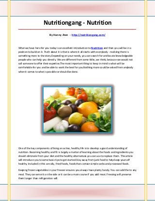 Nutritiongang - Nutrition
_____________________________________________________________________________________

                            By Hanny Jhon - http://nutritiongang.com/



What we have here for you today is an excellent introduction to Nutrition and then you will be in a
position to build on it. Truth about it is that is where it all starts with everybody - realizing there is
something more to the story.Depending on your needs, you can search for and locate knowledgeable
people who can help you directly. We are different from some folks, we think, because we would not
call someone to offer their expertise.The most important thing to keep in mind is what will be
comfortable for you and be able to work the best for you.Nothing more could be asked from anybody
when it comes to what is possible or should be done.




One of the key components of living an active, healthy life is to develop a good understanding of
nutrition. Becoming healthy and fit is largely a matter of learning about the foods and ingredients you
should eliminate from your diet and the healthy alternatives you can use to replace them. This article
will introduce you to some basic tips to get started.Stay away from junk food to help keep yourself
healthy. Included in this are oily, fried foods, foods that contain simple carbs and processed foods.

Keeping frozen vegetables in your freezer ensures you always have plenty handy. You can add the to any
meal. They can serve it on the side or it can be a main course if you add meat. Freezing will preserve
them longer than refrigeration will.
 