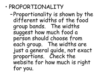 • PROPORTIONALITY
  – Proportionality is shown by the
    different widths of the food
    group bands. The widths
    suggest how much food a
    person should choose from
    each group. The widths are
    just a general guide, not exact
    proportions. Check the
    website for how much is right
    for you.
 