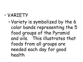 • VARIETY
  – Variety is symbolized by the 6
    color bands representing the 5
    food groups of the Pyramid
    and oils. This illustrates that
    foods from all groups are
    needed each day for good
    health
 
