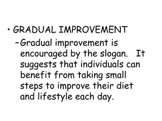 • GRADUAL IMPROVEMENT
  – Gradual improvement is
    encouraged by the slogan. It
    suggests that individuals can
    benefit from taking small
    steps to improve their diet
    and lifestyle each day.
 