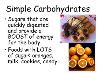 Simple Carbohydrates
• Sugars that are
  quickly digested
  and provide a
  BOOST of energy
  for the body
• Foods with LOTS
  of sugar: oranges,
  milk, cookies, candy
 