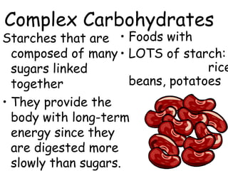 Complex Carbohydrates
Starches that are • Foods with
  composed of many • LOTS of starch:
  sugars linked                    rice
  together            beans, potatoes
• They provide the
  body with long-term
  energy since they
  are digested more
  slowly than sugars.
 