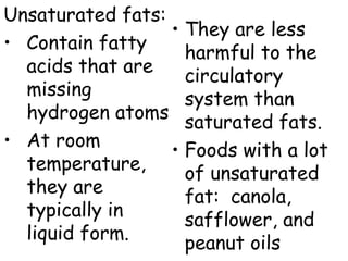 Unsaturated fats:
                  • They are less
• Contain fatty     harmful to the
  acids that are
                    circulatory
  missing
                    system than
  hydrogen atoms
                    saturated fats.
• At room
                  • Foods with a lot
  temperature,
                    of unsaturated
  they are
                    fat: canola,
  typically in
                    safflower, and
  liquid form.
                    peanut oils
 