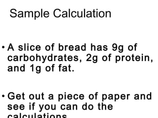 Sample Calculation

• A slice of bread has 9g of
  carbohydrates, 2g of protein,
  and 1g of fat.

• Get out a piece of paper and
  see if you can do the
 