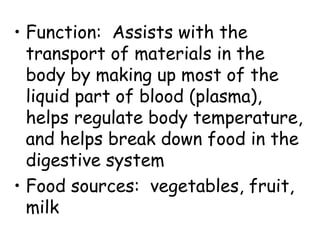 • Function: Assists with the
  transport of materials in the
  body by making up most of the
  liquid part of blood (plasma),
  helps regulate body temperature,
  and helps break down food in the
  digestive system
• Food sources: vegetables, fruit,
  milk
 