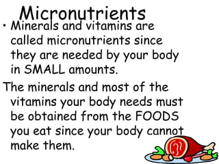 Micronutrients
• Minerals and vitamins are
  called micronutrients since
  they are needed by your body
  in SMALL amounts.
The minerals and most of the
  vitamins your body needs must
  be obtained from the FOODS
  you eat since your body cannot
  make them.
 