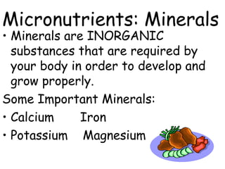 Micronutrients: Minerals
• Minerals are INORGANIC
  substances that are required by
  your body in order to develop and
  grow properly.
Some Important Minerals:
• Calcium     Iron
• Potassium Magnesium
 