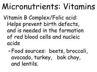 Micronutrients: Vitamins
Vitamin B Complex/Folic acid:
 Helps prevent birth defects,
 and is needed in the formation
 of red blood cells and nucleic
 acids
  – Food sources: beets, broccoli,
    avocado, turkey, bok choy,
    and lentils.
 