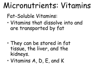 Micronutrients: Vitamins
 Fat-Soluble Vitamins:
 • Vitamins that dissolve into and
   are transported by fat

 • They can be stored in fat
   tissue, the liver, and the
   kidneys.
 • Vitamins A, D, E, and K
 