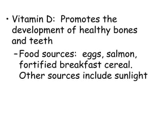 • Vitamin D: Promotes the
  development of healthy bones
  and teeth
  – Food sources: eggs, salmon,
    fortified breakfast cereal.
    Other sources include sunlight
 