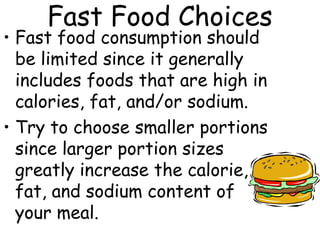 Fast Food Choices
• Fast food consumption should
  be limited since it generally
  includes foods that are high in
  calories, fat, and/or sodium.
• Try to choose smaller portions
  since larger portion sizes
  greatly increase the calorie,
  fat, and sodium content of
  your meal.
 
