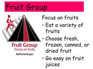 Fruit Group
         Focus on fruits
         • Eat a variety of
           fruits
         • Choose fresh,
           frozen, canned, or
           dried fruit
         • Go easy on fruit
           juices
 