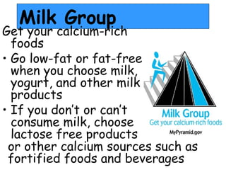 Milk Group
Get your calcium-rich
  foods
• Go low-fat or fat-free
  when you choose milk,
  yogurt, and other milk
  products
• If you don’t or can’t
  consume milk, choose
  lactose free products
 or other calcium sources such as
 fortified foods and beverages
 