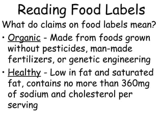 Reading Food Labels
What do claims on food labels mean?
• Organic - Made from foods grown
  without pesticides, man-made
  fertilizers, or genetic engineering
• Healthy - Low in fat and saturated
  fat, contains no more than 360mg
  of sodium and cholesterol per
  serving
 