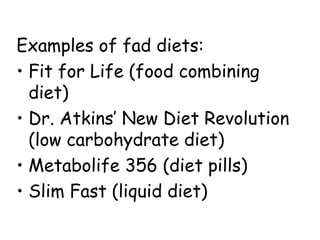 Examples of fad diets:
• Fit for Life (food combining
  diet)
• Dr. Atkins’ New Diet Revolution
  (low carbohydrate diet)
• Metabolife 356 (diet pills)
• Slim Fast (liquid diet)
 