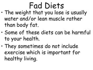 Fad Diets
• The weight that you lose is usually
  water and/or lean muscle rather
  than body fat.
• Some of these diets can be harmful
  to your health.
• They sometimes do not include
  exercise which is important for
  healthy living.
 