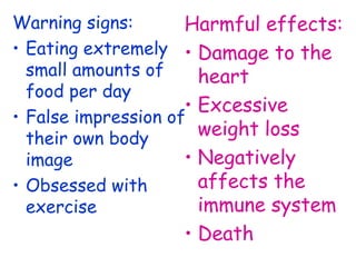 Warning signs:       Harmful effects:
• Eating extremely • Damage to the
  small amounts of     heart
  food per day
                     • Excessive
• False impression of
  their own body
                       weight loss
  image              • Negatively
• Obsessed with        affects the
  exercise             immune system
                   • Death
 