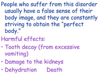 People who suffer from this disorder
  usually have a false sense of their
  body image, and they are constantly
  striving to obtain the “perfect
  body.”
Harmful effects:
• Tooth decay (from excessive
  vomiting)
• Damage to the kidneys
• Dehydration      Death
 
