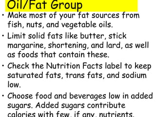 Oil/Fat Group
• Make most of your fat sources from
  fish, nuts, and vegetable oils.
• Limit solid fats like butter, stick
  margarine, shortening, and lard, as well
  as foods that contain these.
• Check the Nutrition Facts label to keep
  saturated fats, trans fats, and sodium
  low.
• Choose food and beverages low in added
  sugars. Added sugars contribute
 