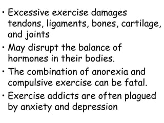 • Excessive exercise damages
  tendons, ligaments, bones, cartilage,
  and joints
• May disrupt the balance of
  hormones in their bodies.
• The combination of anorexia and
  compulsive exercise can be fatal.
• Exercise addicts are often plagued
  by anxiety and depression
 